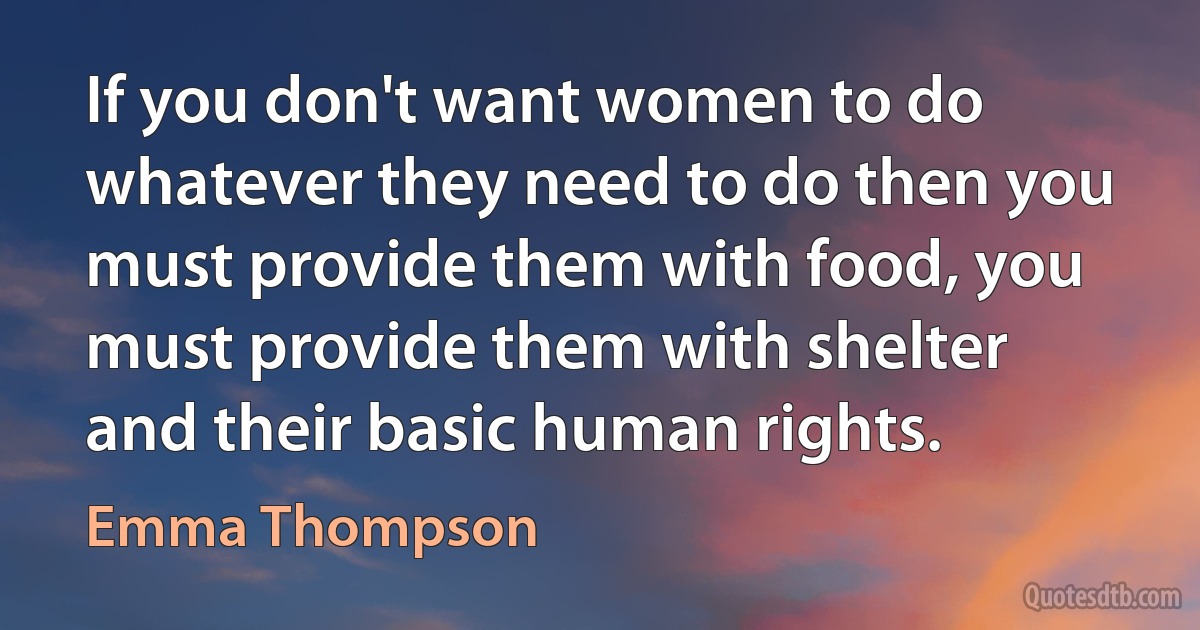 If you don't want women to do whatever they need to do then you must provide them with food, you must provide them with shelter and their basic human rights. (Emma Thompson)