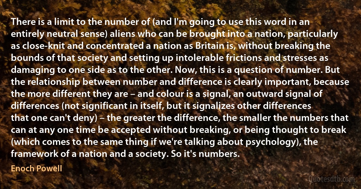 There is a limit to the number of (and I'm going to use this word in an entirely neutral sense) aliens who can be brought into a nation, particularly as close-knit and concentrated a nation as Britain is, without breaking the bounds of that society and setting up intolerable frictions and stresses as damaging to one side as to the other. Now, this is a question of number. But the relationship between number and difference is clearly important, because the more different they are – and colour is a signal, an outward signal of differences (not significant in itself, but it signalizes other differences that one can't deny) – the greater the difference, the smaller the numbers that can at any one time be accepted without breaking, or being thought to break (which comes to the same thing if we're talking about psychology), the framework of a nation and a society. So it's numbers. (Enoch Powell)