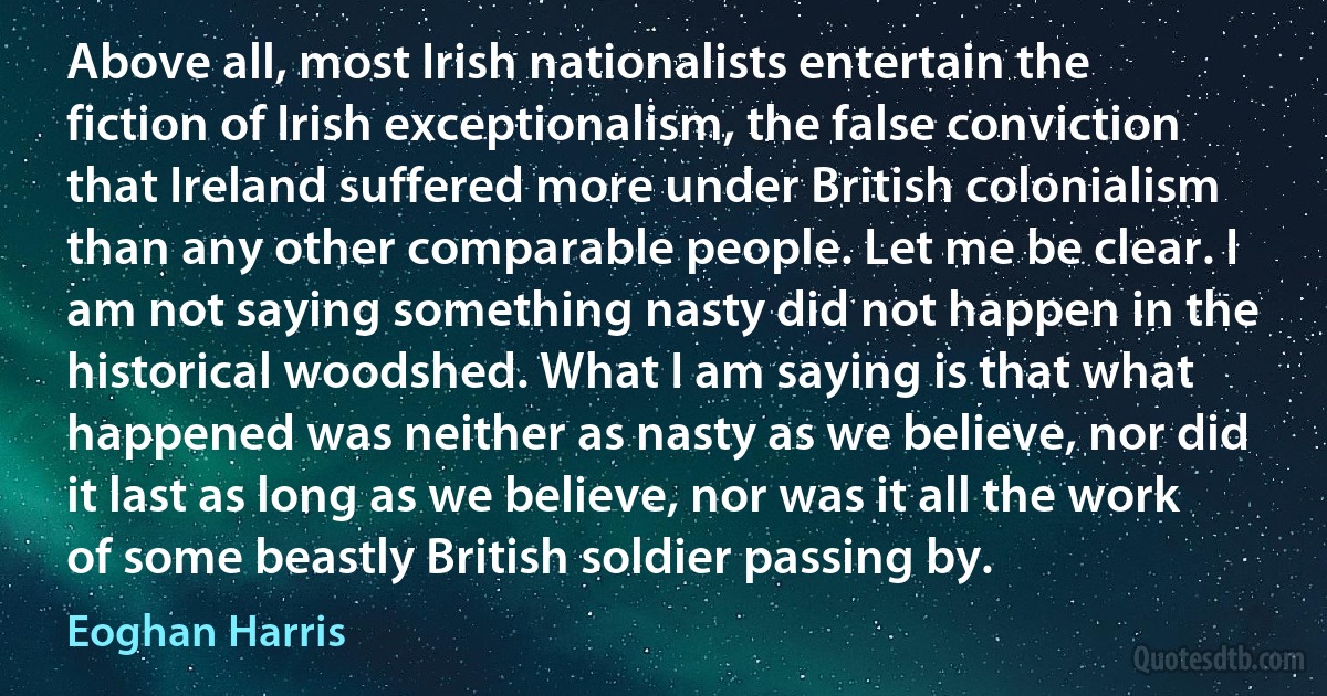 Above all, most Irish nationalists entertain the fiction of Irish exceptionalism, the false conviction that Ireland suffered more under British colonialism than any other comparable people. Let me be clear. I am not saying something nasty did not happen in the historical woodshed. What I am saying is that what happened was neither as nasty as we believe, nor did it last as long as we believe, nor was it all the work of some beastly British soldier passing by. (Eoghan Harris)