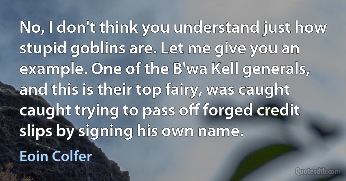 No, I don't think you understand just how stupid goblins are. Let me give you an example. One of the B'wa Kell generals, and this is their top fairy, was caught caught trying to pass off forged credit slips by signing his own name. (Eoin Colfer)