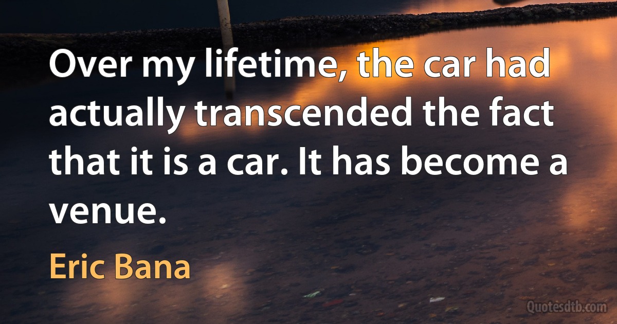 Over my lifetime, the car had actually transcended the fact that it is a car. It has become a venue. (Eric Bana)