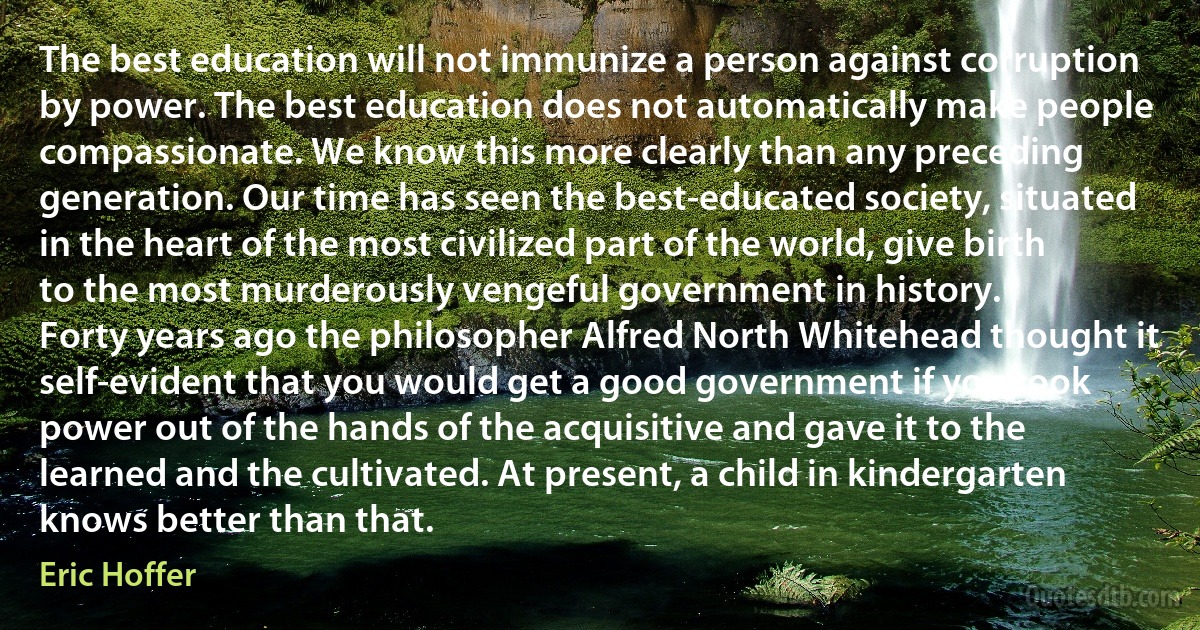 The best education will not immunize a person against corruption by power. The best education does not automatically make people compassionate. We know this more clearly than any preceding generation. Our time has seen the best-educated society, situated in the heart of the most civilized part of the world, give birth to the most murderously vengeful government in history.
Forty years ago the philosopher Alfred North Whitehead thought it self-evident that you would get a good government if you took power out of the hands of the acquisitive and gave it to the learned and the cultivated. At present, a child in kindergarten knows better than that. (Eric Hoffer)