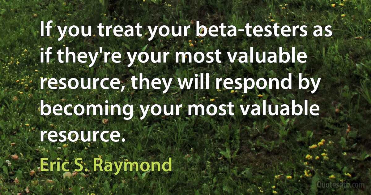 If you treat your beta-testers as if they're your most valuable resource, they will respond by becoming your most valuable resource. (Eric S. Raymond)