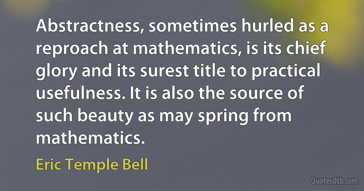 Abstractness, sometimes hurled as a reproach at mathematics, is its chief glory and its surest title to practical usefulness. It is also the source of such beauty as may spring from mathematics. (Eric Temple Bell)