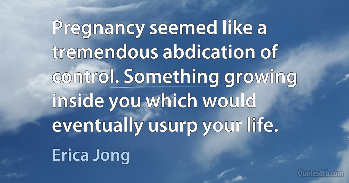 Pregnancy seemed like a tremendous abdication of control. Something growing inside you which would eventually usurp your life. (Erica Jong)