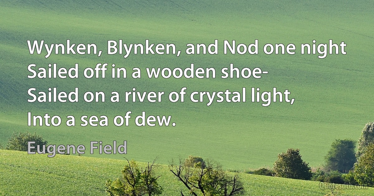 Wynken, Blynken, and Nod one night
Sailed off in a wooden shoe-
Sailed on a river of crystal light,
Into a sea of dew. (Eugene Field)