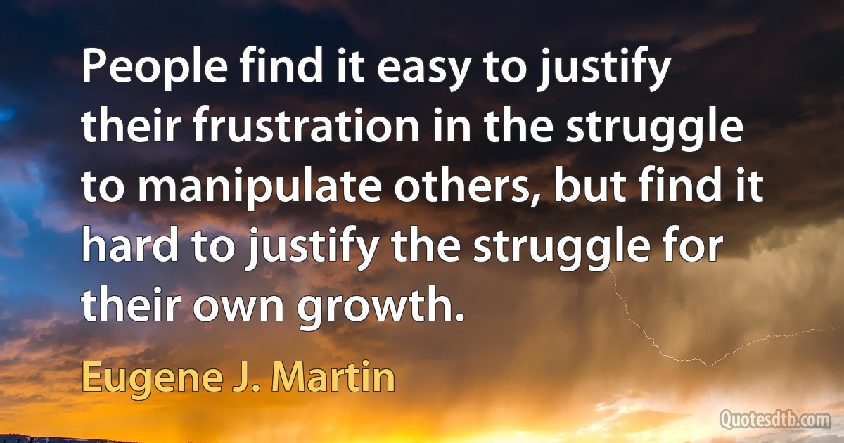 People find it easy to justify their frustration in the struggle to manipulate others, but find it hard to justify the struggle for their own growth. (Eugene J. Martin)