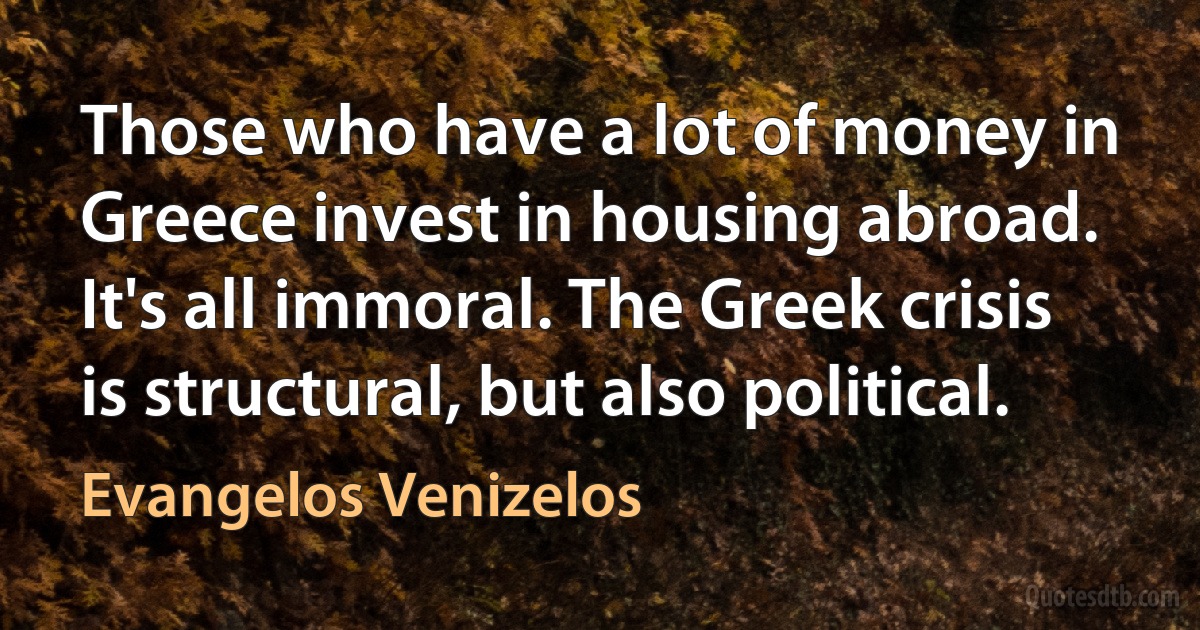 Those who have a lot of money in Greece invest in housing abroad. It's all immoral. The Greek crisis is structural, but also political. (Evangelos Venizelos)