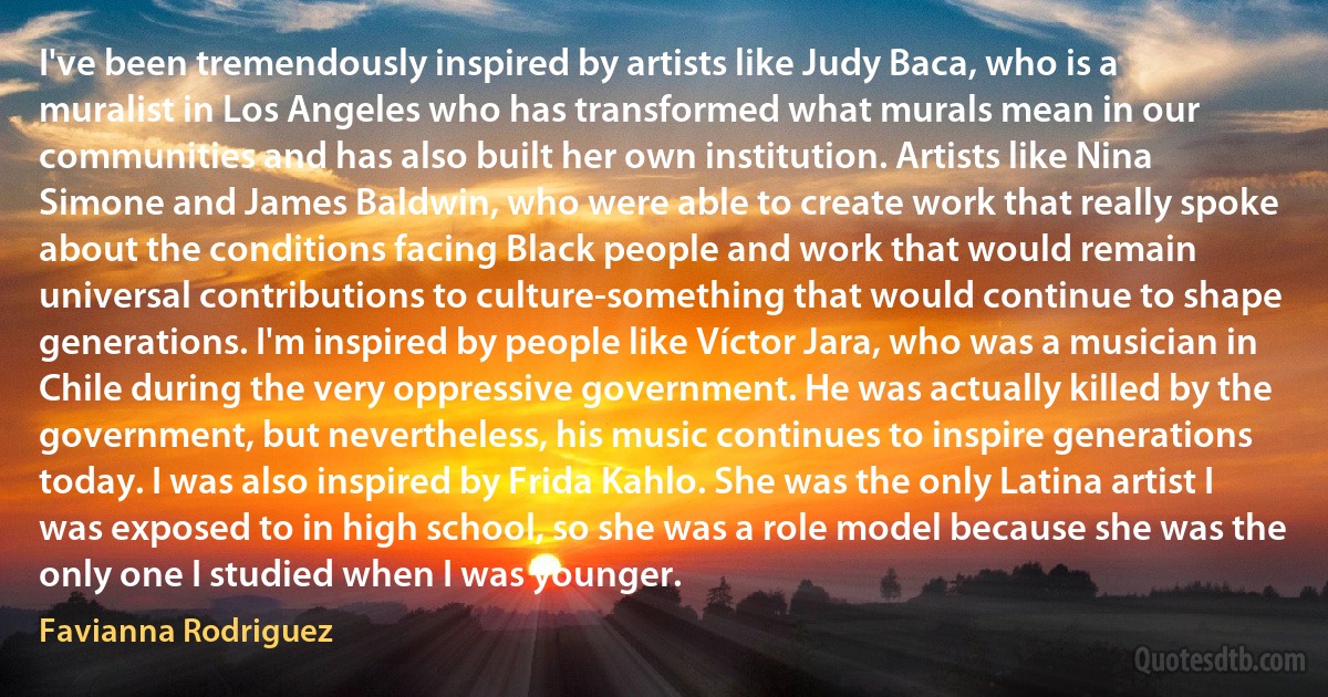 I've been tremendously inspired by artists like Judy Baca, who is a muralist in Los Angeles who has transformed what murals mean in our communities and has also built her own institution. Artists like Nina Simone and James Baldwin, who were able to create work that really spoke about the conditions facing Black people and work that would remain universal contributions to culture-something that would continue to shape generations. I'm inspired by people like Víctor Jara, who was a musician in Chile during the very oppressive government. He was actually killed by the government, but nevertheless, his music continues to inspire generations today. I was also inspired by Frida Kahlo. She was the only Latina artist I was exposed to in high school, so she was a role model because she was the only one I studied when I was younger. (Favianna Rodriguez)