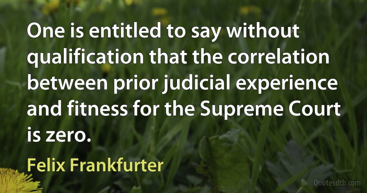 One is entitled to say without qualification that the correlation between prior judicial experience and fitness for the Supreme Court is zero. (Felix Frankfurter)