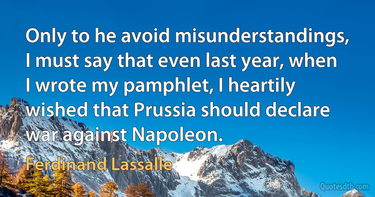 Only to he avoid misunderstandings, I must say that even last year, when I wrote my pamphlet, I heartily wished that Prussia should declare war against Napoleon. (Ferdinand Lassalle)