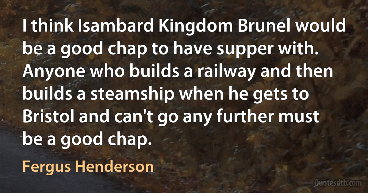 I think Isambard Kingdom Brunel would be a good chap to have supper with. Anyone who builds a railway and then builds a steamship when he gets to Bristol and can't go any further must be a good chap. (Fergus Henderson)