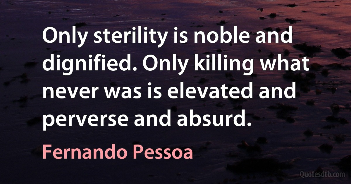 Only sterility is noble and dignified. Only killing what never was is elevated and perverse and absurd. (Fernando Pessoa)