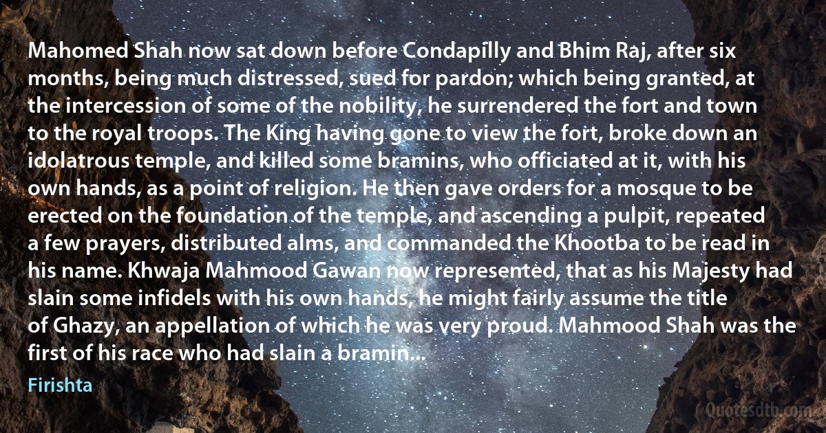 Mahomed Shah now sat down before Condapilly and Bhim Raj, after six months, being much distressed, sued for pardon; which being granted, at the intercession of some of the nobility, he surrendered the fort and town to the royal troops. The King having gone to view the fort, broke down an idolatrous temple, and killed some bramins, who officiated at it, with his own hands, as a point of religion. He then gave orders for a mosque to be erected on the foundation of the temple, and ascending a pulpit, repeated a few prayers, distributed alms, and commanded the Khootba to be read in his name. Khwaja Mahmood Gawan now represented, that as his Majesty had slain some infidels with his own hands, he might fairly assume the title of Ghazy, an appellation of which he was very proud. Mahmood Shah was the first of his race who had slain a bramin... (Firishta)