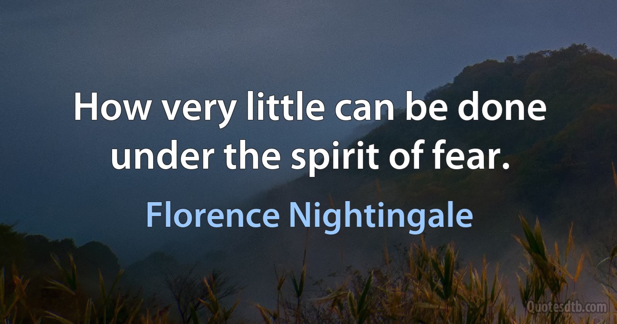 How very little can be done under the spirit of fear. (Florence Nightingale)