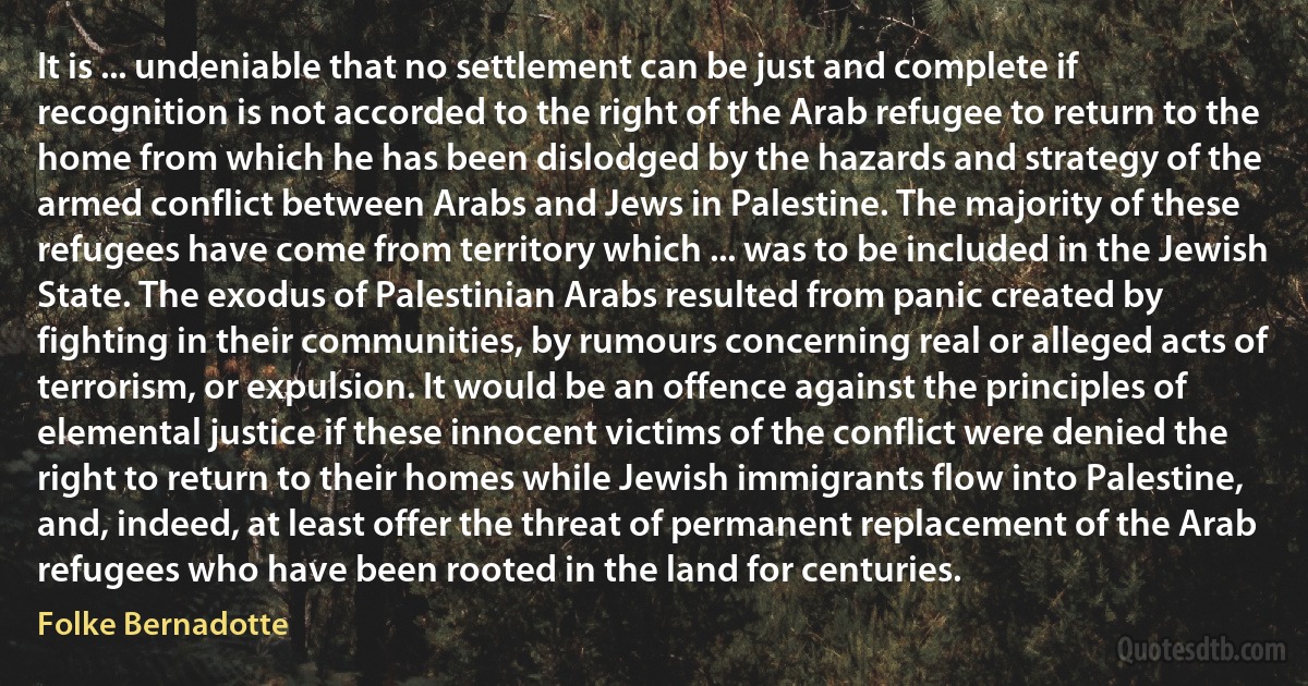 It is ... undeniable that no settlement can be just and complete if recognition is not accorded to the right of the Arab refugee to return to the home from which he has been dislodged by the hazards and strategy of the armed conflict between Arabs and Jews in Palestine. The majority of these refugees have come from territory which ... was to be included in the Jewish State. The exodus of Palestinian Arabs resulted from panic created by fighting in their communities, by rumours concerning real or alleged acts of terrorism, or expulsion. It would be an offence against the principles of elemental justice if these innocent victims of the conflict were denied the right to return to their homes while Jewish immigrants flow into Palestine, and, indeed, at least offer the threat of permanent replacement of the Arab refugees who have been rooted in the land for centuries. (Folke Bernadotte)