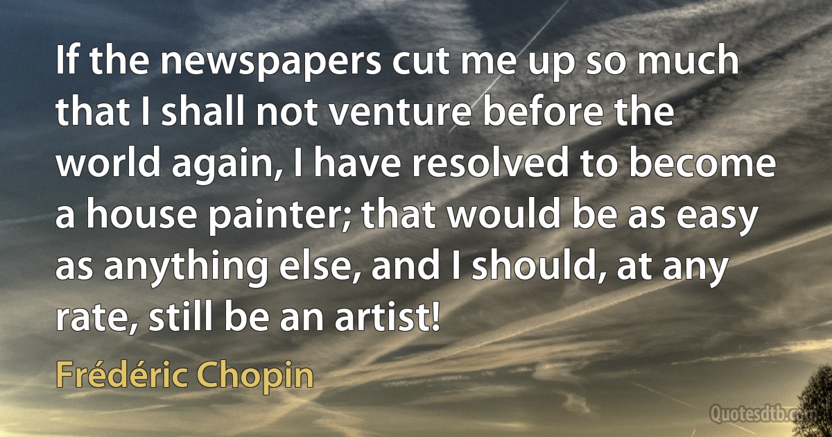 If the newspapers cut me up so much that I shall not venture before the world again, I have resolved to become a house painter; that would be as easy as anything else, and I should, at any rate, still be an artist! (Frédéric Chopin)