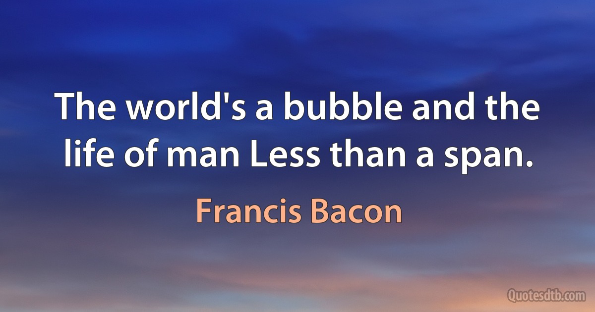 The world's a bubble and the life of man Less than a span. (Francis Bacon)