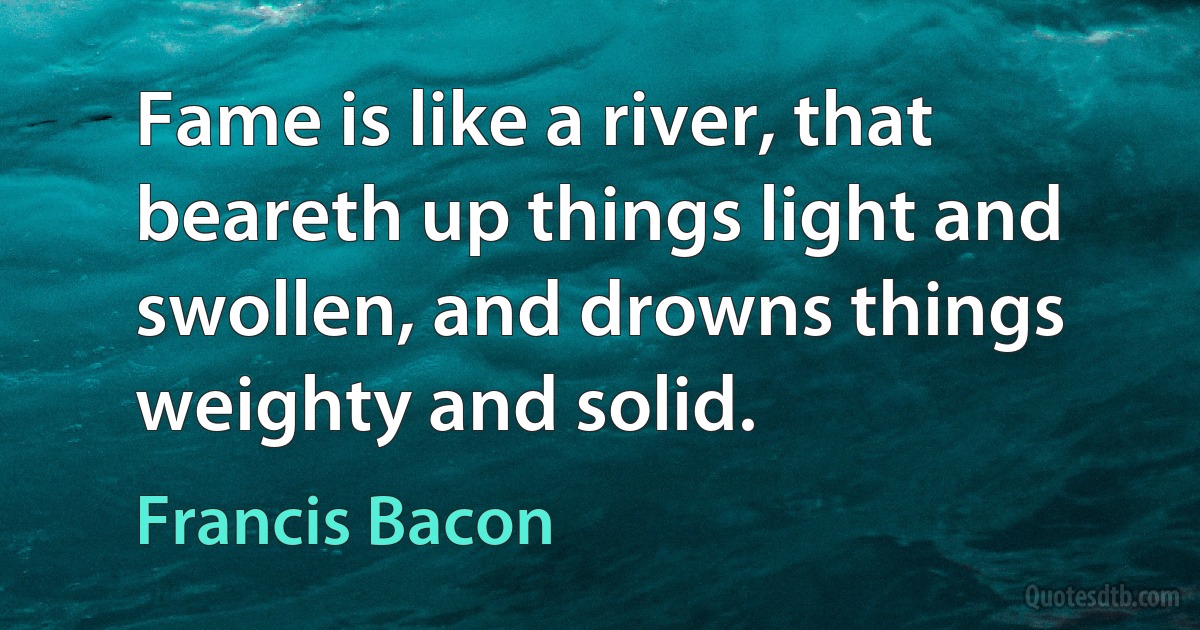 Fame is like a river, that beareth up things light and swollen, and drowns things weighty and solid. (Francis Bacon)