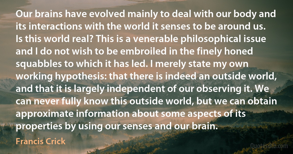 Our brains have evolved mainly to deal with our body and its interactions with the world it senses to be around us. Is this world real? This is a venerable philosophical issue and I do not wish to be embroiled in the finely honed squabbles to which it has led. I merely state my own working hypothesis: that there is indeed an outside world, and that it is largely independent of our observing it. We can never fully know this outside world, but we can obtain approximate information about some aspects of its properties by using our senses and our brain. (Francis Crick)