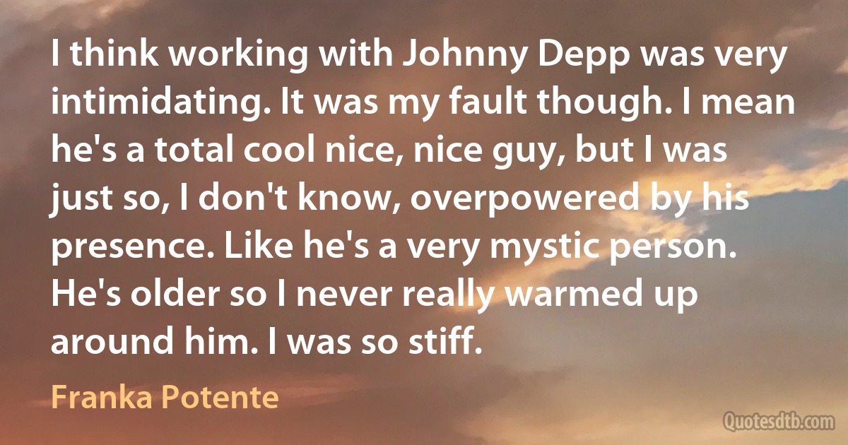 I think working with Johnny Depp was very intimidating. It was my fault though. I mean he's a total cool nice, nice guy, but I was just so, I don't know, overpowered by his presence. Like he's a very mystic person. He's older so I never really warmed up around him. I was so stiff. (Franka Potente)