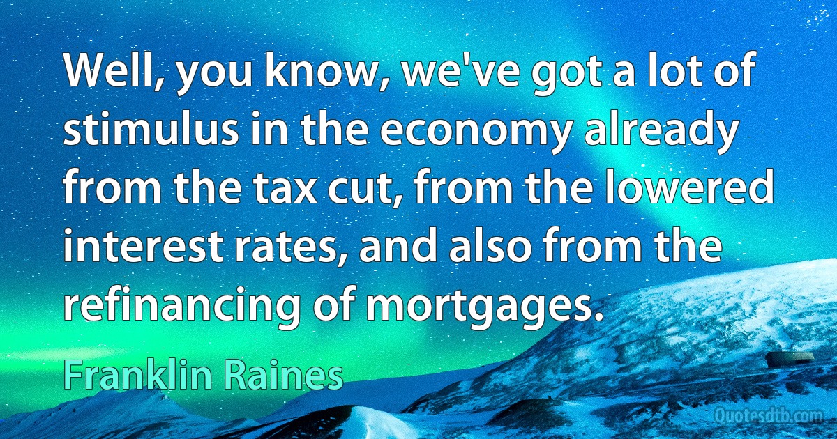 Well, you know, we've got a lot of stimulus in the economy already from the tax cut, from the lowered interest rates, and also from the refinancing of mortgages. (Franklin Raines)