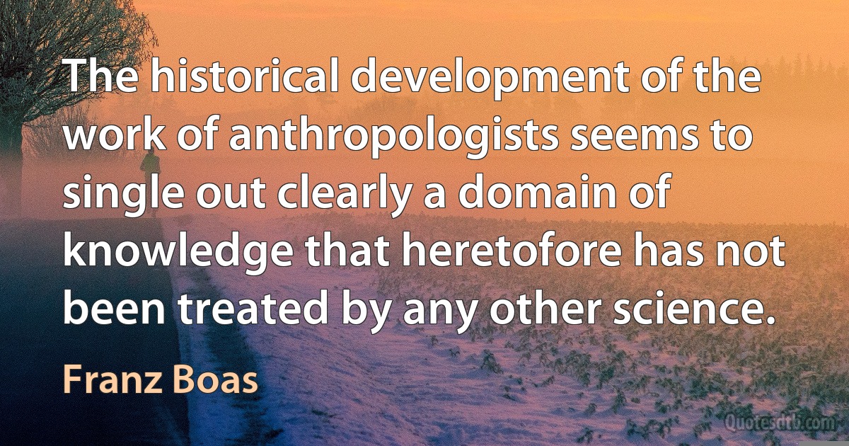 The historical development of the work of anthropologists seems to single out clearly a domain of knowledge that heretofore has not been treated by any other science. (Franz Boas)