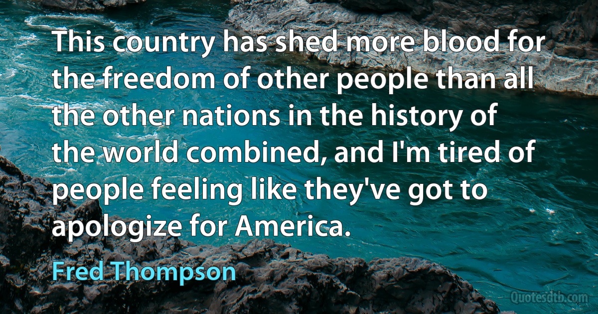 This country has shed more blood for the freedom of other people than all the other nations in the history of the world combined, and I'm tired of people feeling like they've got to apologize for America. (Fred Thompson)