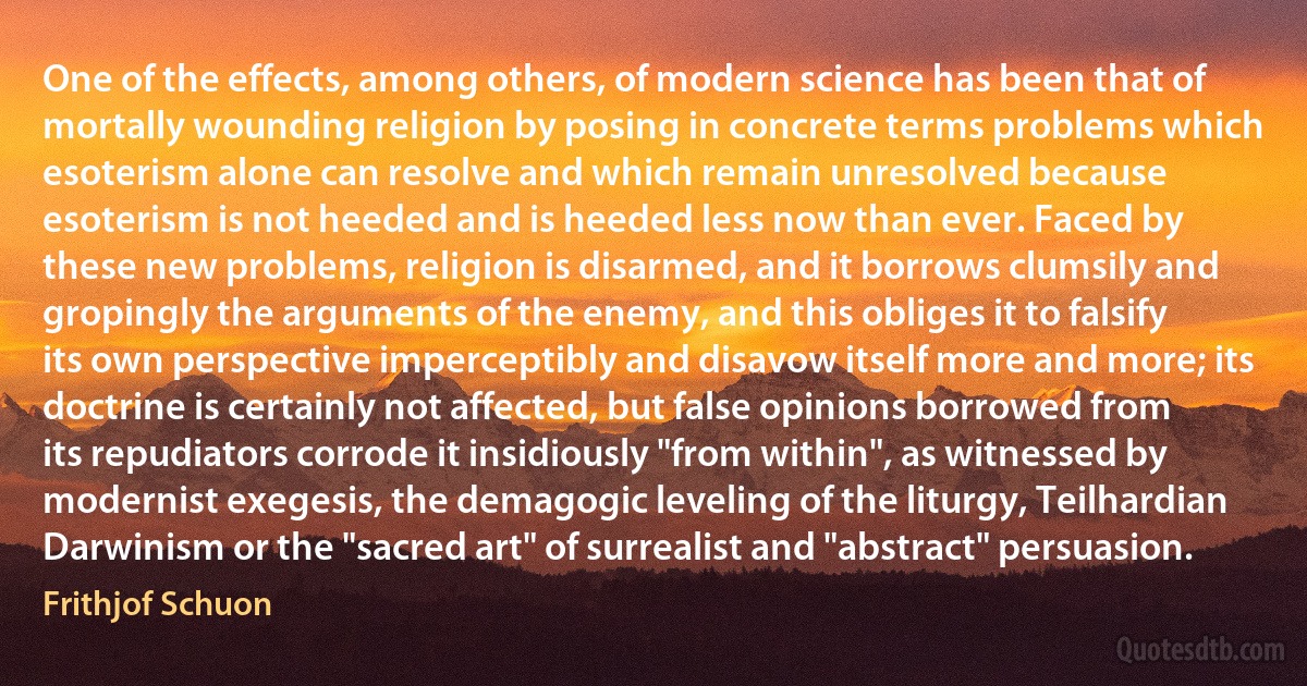 One of the effects, among others, of modern science has been that of mortally wounding religion by posing in concrete terms problems which esoterism alone can resolve and which remain unresolved because esoterism is not heeded and is heeded less now than ever. Faced by these new problems, religion is disarmed, and it borrows clumsily and gropingly the arguments of the enemy, and this obliges it to falsify its own perspective imperceptibly and disavow itself more and more; its doctrine is certainly not affected, but false opinions borrowed from its repudiators corrode it insidiously "from within", as witnessed by modernist exegesis, the demagogic leveling of the liturgy, Teilhardian Darwinism or the "sacred art" of surrealist and "abstract" persuasion. (Frithjof Schuon)