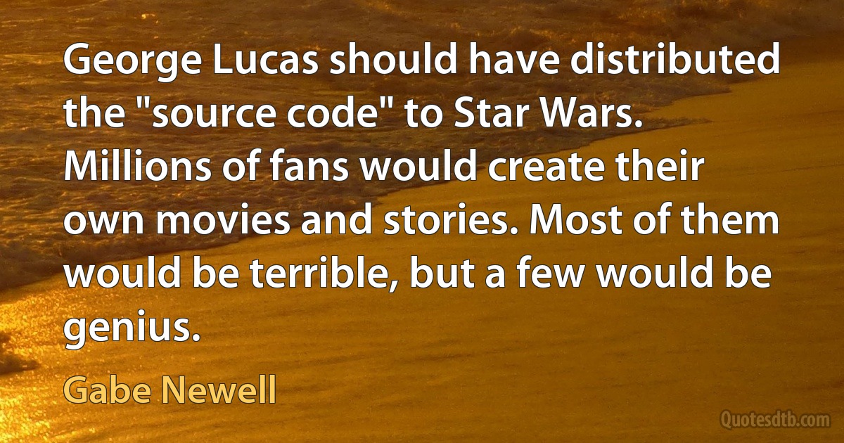 George Lucas should have distributed the "source code" to Star Wars. Millions of fans would create their own movies and stories. Most of them would be terrible, but a few would be genius. (Gabe Newell)