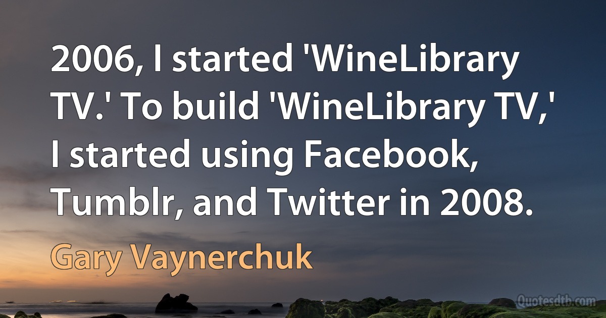 2006, I started 'WineLibrary TV.' To build 'WineLibrary TV,' I started using Facebook, Tumblr, and Twitter in 2008. (Gary Vaynerchuk)