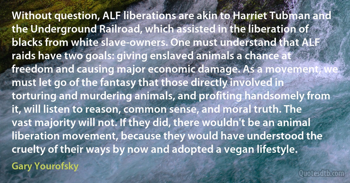 Without question, ALF liberations are akin to Harriet Tubman and the Underground Railroad, which assisted in the liberation of blacks from white slave-owners. One must understand that ALF raids have two goals: giving enslaved animals a chance at freedom and causing major economic damage. As a movement, we must let go of the fantasy that those directly involved in torturing and murdering animals, and profiting handsomely from it, will listen to reason, common sense, and moral truth. The vast majority will not. If they did, there wouldn't be an animal liberation movement, because they would have understood the cruelty of their ways by now and adopted a vegan lifestyle. (Gary Yourofsky)