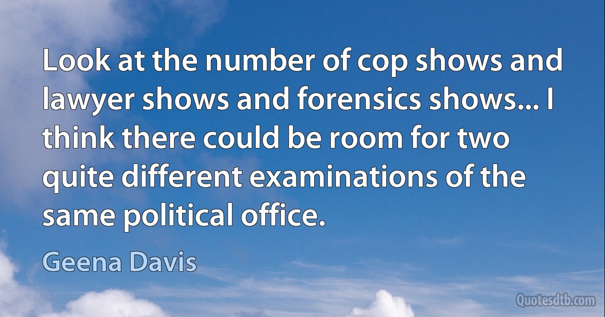 Look at the number of cop shows and lawyer shows and forensics shows... I think there could be room for two quite different examinations of the same political office. (Geena Davis)