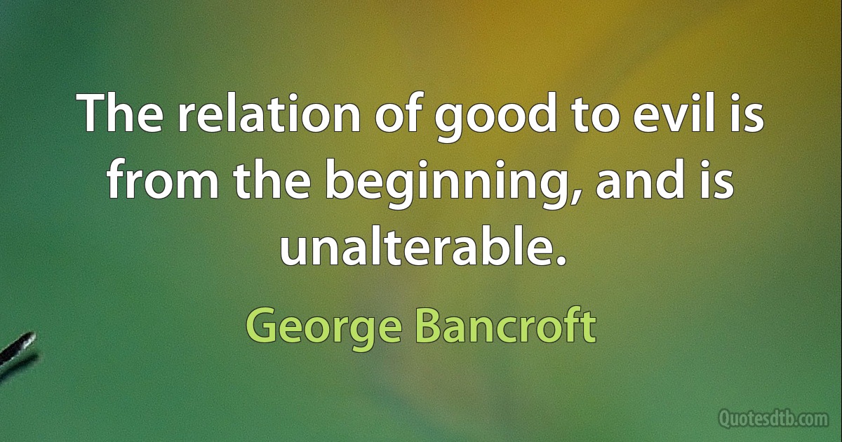 The relation of good to evil is from the beginning, and is unalterable. (George Bancroft)