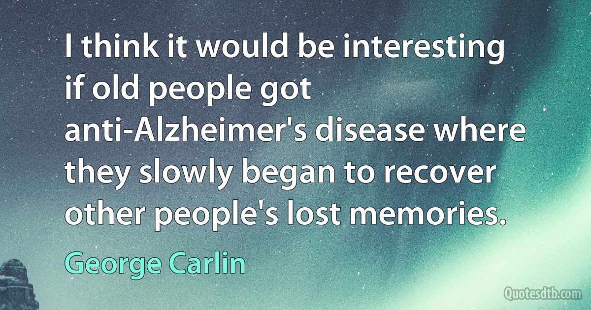 I think it would be interesting if old people got anti-Alzheimer's disease where they slowly began to recover other people's lost memories. (George Carlin)