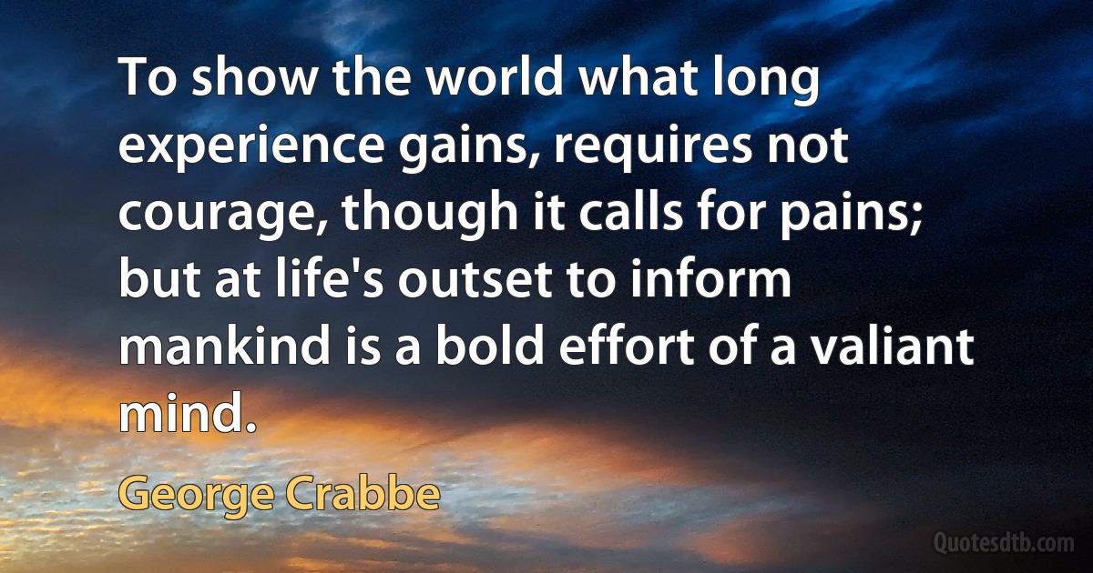 To show the world what long experience gains, requires not courage, though it calls for pains; but at life's outset to inform mankind is a bold effort of a valiant mind. (George Crabbe)