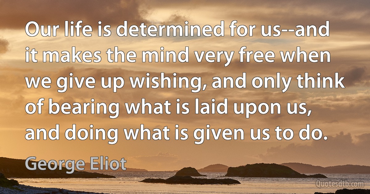 Our life is determined for us--and it makes the mind very free when we give up wishing, and only think of bearing what is laid upon us, and doing what is given us to do. (George Eliot)