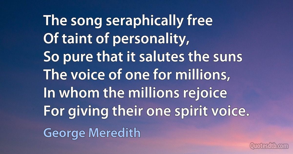 The song seraphically free
Of taint of personality,
So pure that it salutes the suns
The voice of one for millions,
In whom the millions rejoice
For giving their one spirit voice. (George Meredith)