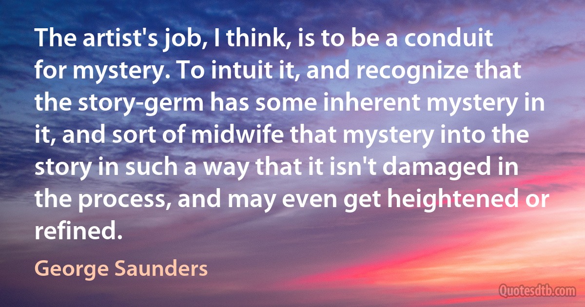 The artist's job, I think, is to be a conduit for mystery. To intuit it, and recognize that the story-germ has some inherent mystery in it, and sort of midwife that mystery into the story in such a way that it isn't damaged in the process, and may even get heightened or refined. (George Saunders)