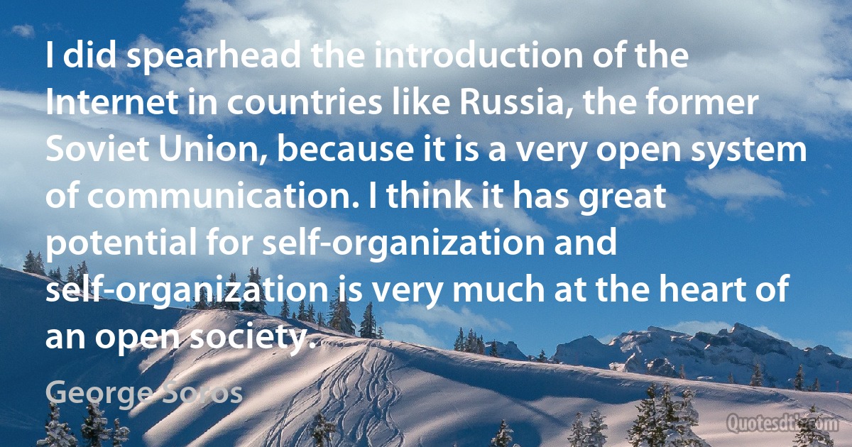 I did spearhead the introduction of the Internet in countries like Russia, the former Soviet Union, because it is a very open system of communication. I think it has great potential for self-organization and self-organization is very much at the heart of an open society. (George Soros)