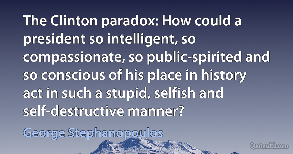 The Clinton paradox: How could a president so intelligent, so compassionate, so public-spirited and so conscious of his place in history act in such a stupid, selfish and self-destructive manner? (George Stephanopoulos)