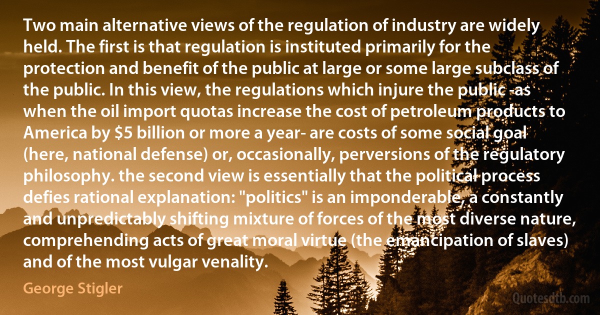 Two main alternative views of the regulation of industry are widely held. The first is that regulation is instituted primarily for the protection and benefit of the public at large or some large subclass of the public. In this view, the regulations which injure the public -as when the oil import quotas increase the cost of petroleum products to America by $5 billion or more a year- are costs of some social goal (here, national defense) or, occasionally, perversions of the regulatory philosophy. the second view is essentially that the political process defies rational explanation: "politics" is an imponderable, a constantly and unpredictably shifting mixture of forces of the most diverse nature, comprehending acts of great moral virtue (the emancipation of slaves) and of the most vulgar venality. (George Stigler)