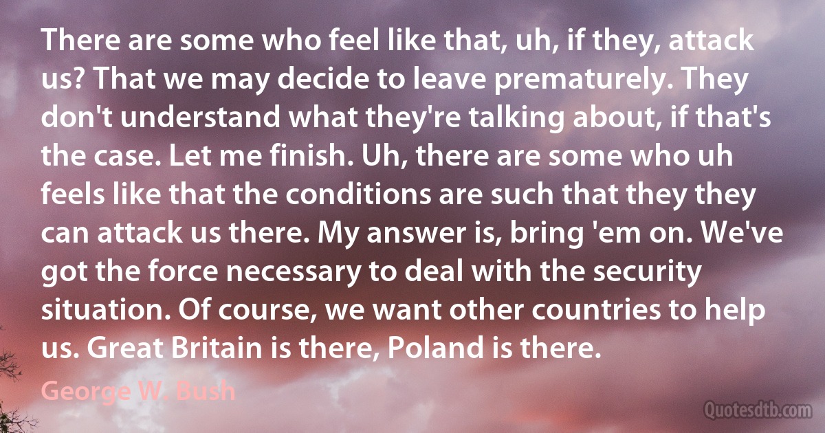 There are some who feel like that, uh, if they, attack us? That we may decide to leave prematurely. They don't understand what they're talking about, if that's the case. Let me finish. Uh, there are some who uh feels like that the conditions are such that they they can attack us there. My answer is, bring 'em on. We've got the force necessary to deal with the security situation. Of course, we want other countries to help us. Great Britain is there, Poland is there. (George W. Bush)