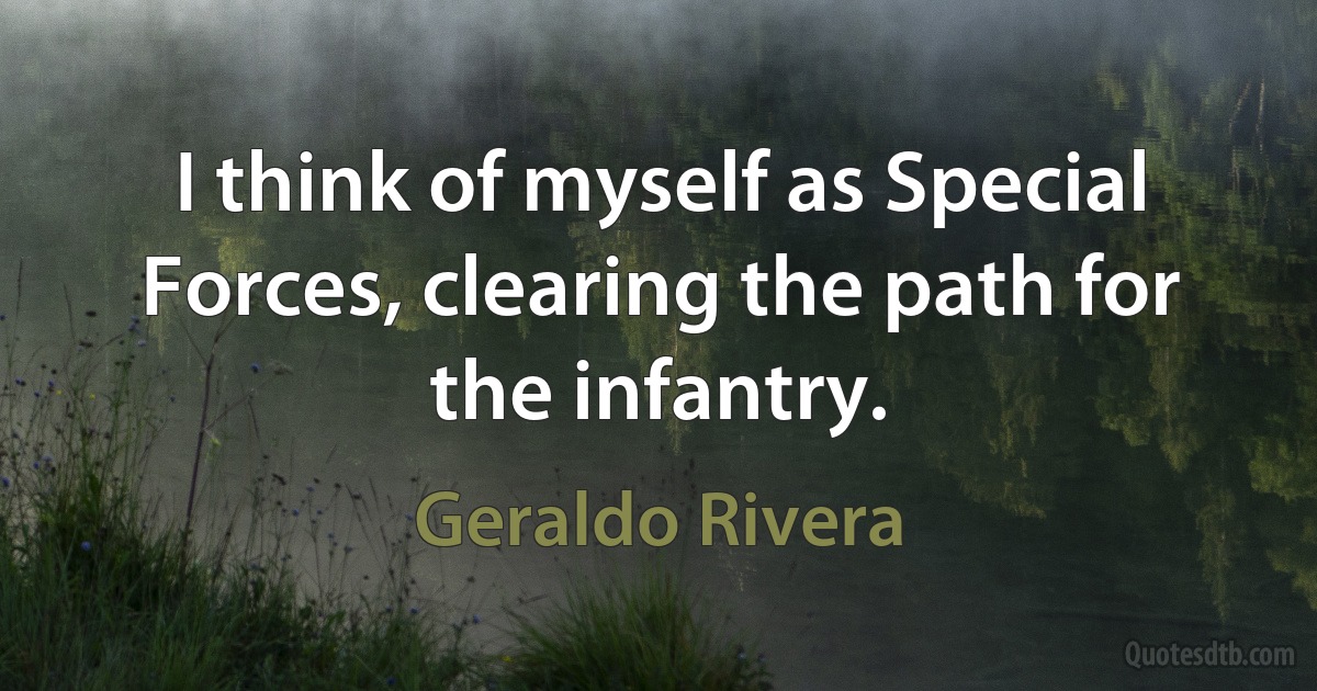 I think of myself as Special Forces, clearing the path for the infantry. (Geraldo Rivera)