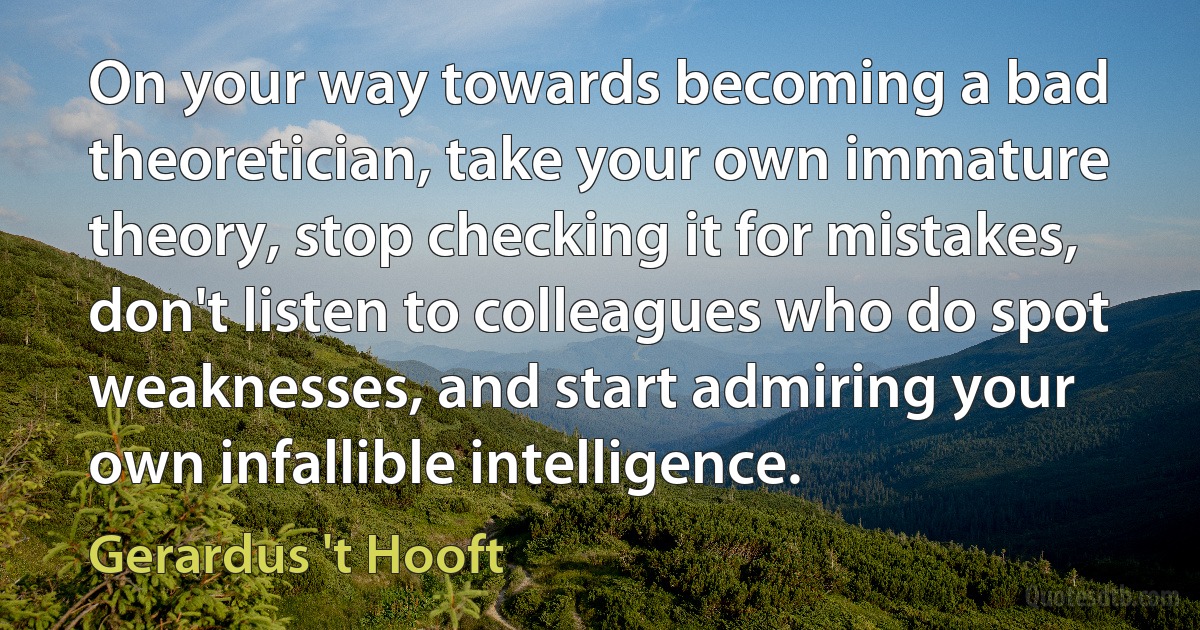 On your way towards becoming a bad theoretician, take your own immature theory, stop checking it for mistakes, don't listen to colleagues who do spot weaknesses, and start admiring your own infallible intelligence. (Gerardus 't Hooft)