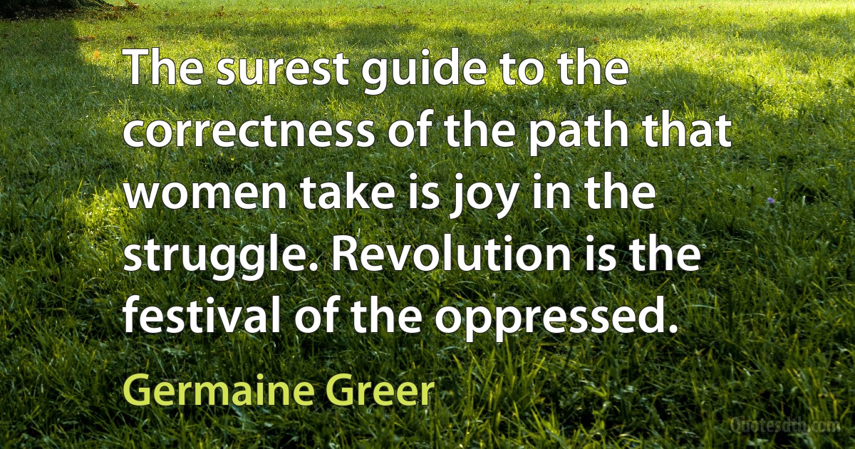 The surest guide to the correctness of the path that women take is joy in the struggle. Revolution is the festival of the oppressed. (Germaine Greer)