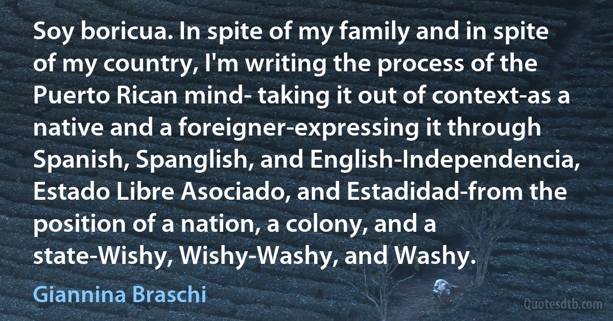 Soy boricua. In spite of my family and in spite of my country, I'm writing the process of the Puerto Rican mind- taking it out of context-as a native and a foreigner-expressing it through Spanish, Spanglish, and English-Independencia, Estado Libre Asociado, and Estadidad-from the position of a nation, a colony, and a state-Wishy, Wishy-Washy, and Washy. (Giannina Braschi)