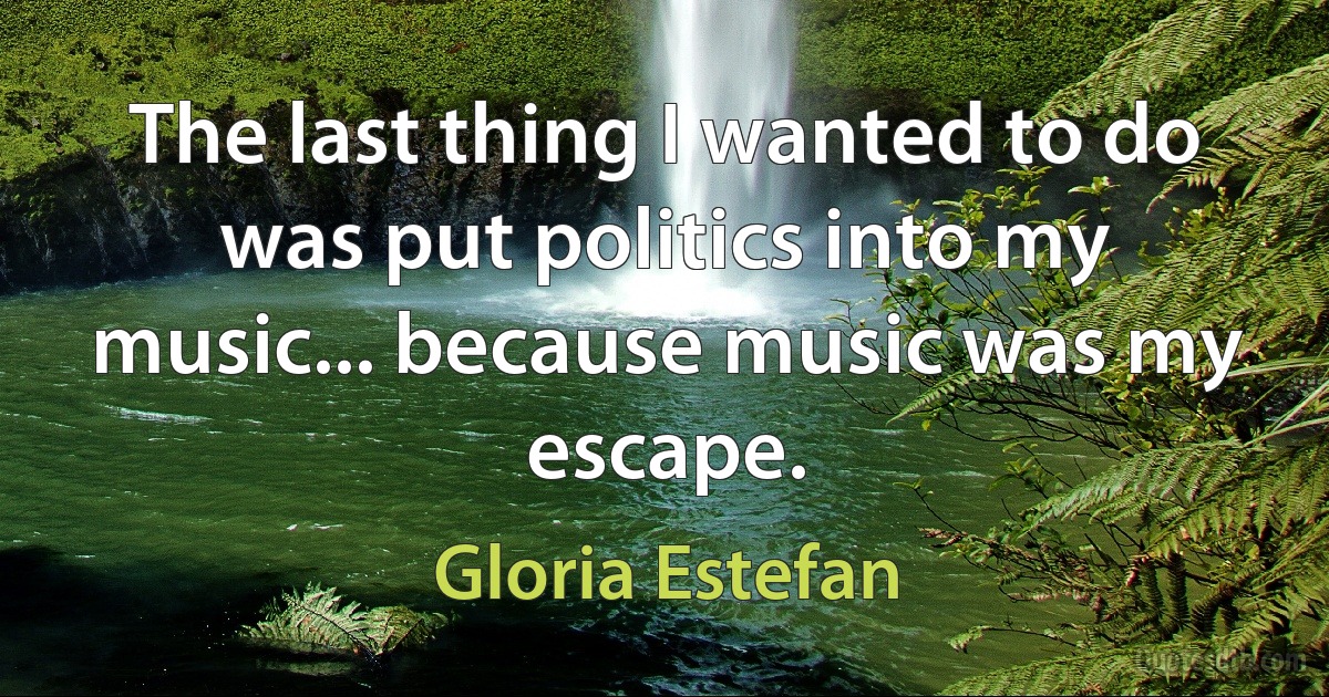 The last thing I wanted to do was put politics into my music... because music was my escape. (Gloria Estefan)