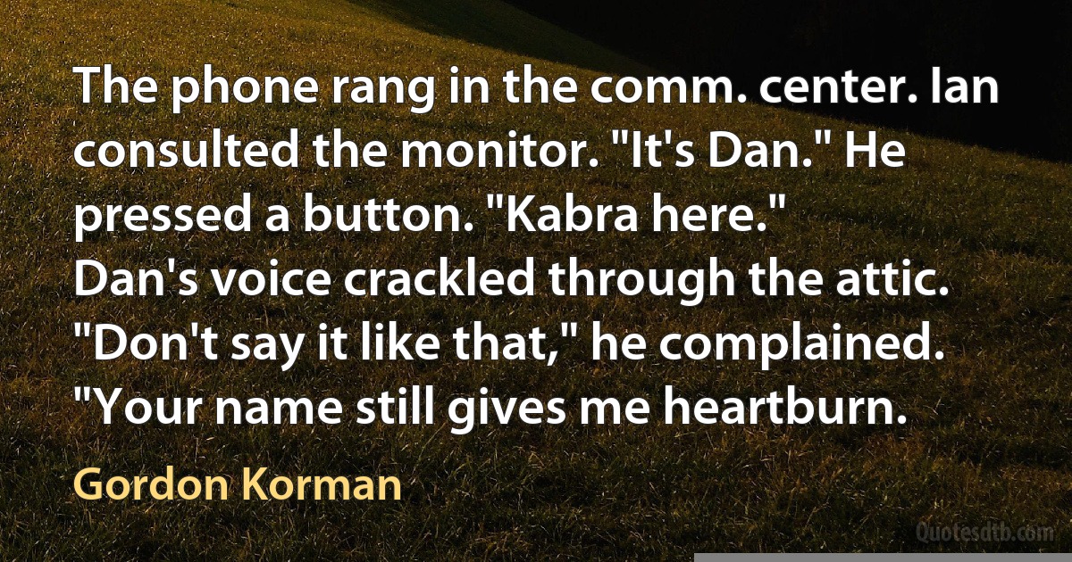 The phone rang in the comm. center. Ian consulted the monitor. "It's Dan." He pressed a button. "Kabra here."
Dan's voice crackled through the attic. "Don't say it like that," he complained. "Your name still gives me heartburn. (Gordon Korman)