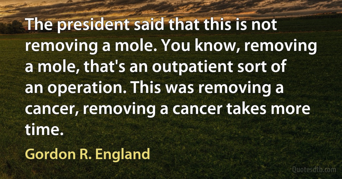 The president said that this is not removing a mole. You know, removing a mole, that's an outpatient sort of an operation. This was removing a cancer, removing a cancer takes more time. (Gordon R. England)